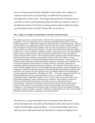 focus on nurturing organizationally embedded, tacit knowledge and its emphasis on
continuous improvement in such knowledge can inhibit learning radically new
knowledge from external sources. The disappointing performance of Japanese firms in
such fields as software and biotechnology during the 1990s may constitute evidence of
the difficulties faced by 'J-form firms' in entering and innovating in rapidly developing
new technological fields (Lam 2002; Whitely 2003; see also box 2).


Box 2 Japan: an example of organizational community model of learning

The Japanese economy is characterised by a high level of cooperation and organizational
integration. This occurs through extensive long-term collaboration between firms in business
groups and networks. Additionally, integration within large firms is particularly strong. Japanese
social institutions and employment practices foster the close involvement of shopfloor workers in
the development of organizational capability. The successful state education system and large-
company driven networks equip the majority of workers with a high level of skills that employers
respect and so can rely on them to contribute usefully to innovation activities. The internal labour
market system is characterised not only by long-term attachment but also by well-organised
training and job rotation schemes. These practices promote continuous skills formation through
learning-by-doing and systematic career progression (Lam 1996; 1997). Hence, a strong
organizational capacity to accumulate knowledge and learn incrementally. Over the past three
decades, Japanese firms have gained international competitive advantage in those industries such
as transport equipment, office machines, consumer electronics, electronic components for
computing equipment and telecommunication hardware. The strength of Japan in these sectors
stems from the capability of firms to develop highly flexible production systems through the close
integration of shop-floor skills and experience, the tight linkages between R&D, production and
marketing, and a unique innovation strategy based on continual modification and upgrading of
existing components and products (Womack et al 1991). Conversely, organization-specific and
path-dependent learning have constrained Japan's success in a number of leading-edge
technological fields. Japan finds it harder to excel in sectors which do not exclusively rely on
incremental upgrading of system components (e.g. aerospace; supercomputers) and those in
which fast-paced radical innovation are crucial for success (e.g. pharmaceuticals and
biotechnology). The human-network-based interaction and internal tacit knowledge transfer
appear to be less effective in coordinating systems involving complex interactions among
components. The organizational community model of learning limits the development of highly
specialised scientific expertise, and makes it difficult to adopt radically new skills and knowledge
needed for radical learning in emerging new technological fields.




The adhocracy is a organic and adaptive form of organization that is able to fuse
professional experts with varied skills and knowledge into adhoc project teams for solving
complex and often highly uncertain problems. Learning and knowledge creation in an
adhocracy occurs within professional teams that often are composed of employees from


                                                                                                 19
 