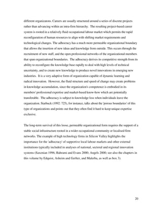 different organizatons. Careers are usually structured around a series of discrete projects
rather than advancing within an intra-firm hierarchy. The resulting project-based career
system is rooted in a relatively fluid occupational labour market which permits the rapid
reconfiguration of human resources to align with shifting market requirements and
technological changes. The adhocracy has a much more permeable organizational boundary
that allows the insertion of new ideas and knowledge from outside. This occurs through the
recruitment of new staff, and the open professional networks of the organizational members
that span organizational boundaries. The adhocracy derives its competitive strength from its
ability to reconfigure the knowledge base rapidly to deal with high levels of technical
uncertainty, and to create new knowledge to produce novel innovations in emerging new
industries. It is a very adaptive form of organization capable of dynamic learning and
radical innovation. However, the fluid structure and speed of change may create problems
in knowledge accumulation, since the organization's competence is embodied in its
members' professional expertise and market-based know-how which are potentially
transferable. The adhocracy is subject to knowledge loss when individuals leave the
organization. Starbuck (1992: 725), for instance, talks about the 'porous boundaries' of this
type of organizations and points out that they often find it hard to keep unique expertise
exclusive.


The long-term survival of this loose, permeable organizational form requires the support of a
stable social infrastructure rooted in a wider occupational community or localised firm
networks. The example of high technology firms in Silicon Valley highlights the
importance for the 'adhocracy' of supportive local labour markets and other external
institutions typically included in analyses of national, sectoral and regional innovation
systems (Saxenian 1996; Bahrami and Evans 2000; Angels 2000; see also the chapters in
this volume by Edquist, Asheim and Gerlter, and Malerba, as well as box 3).




                                                                                              20
 