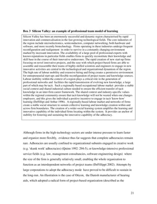 Box 3 Silicon Valley: an example of professional team model of learning
Silicon Valley has been an enormously successful and dynamic region characterised by rapid
innovation and commercalisation in the fast growing technological fields. The core industries of
the region include microelectronics, semiconductors, computer networking, both hardware and
software, and more recently biotechnology. Firms operating in these industries undergo frequent
reconfiguration and realignment in order to survive in a constantly changing environment
marked by incessant innovation. The availability of a large pool of professional experts with
known reputations in particular fields enables firms to quickly reconstitute their knowledge and
skill base in the course of their innovative endeavours. The rapid creation of new start-up firms
focusing on novel innovative projects, and the ease with which project-based firms are able to
assemble and reassemble their teams of highly-skilled scientists and engineers to engage in new
innovative activities are central to the technological and organizational dynamism of the region.
The high rate of labour mobility and extensive hiring and firing creates a permissive environment
for entrepreneurial start-ups and flexible reconfiguration of project teams and knowledge sources.
Labour mobility within the context of a region plays a critical role in the generation of
professional networks and facilities the rapid transmission of evolving new knowledge, a large
part of which may be tacit. Such a regionally based occupational labour market provides a stable
social context and shared industrial culture needed to ensure the efficient transfer of tacit
knowledge in an inter-firm career framework. The shared context and industry-specific values
within the regional community ensure that tacit knowledge will not be wasted when one changes
employers, and this gives the individual a positive incentive to engage in tacit 'know-how'
learning (Deffillipi and Arthur 1996). A regionally-based labour market and networks of firms
create a stable social structure to sustain collective learning and knowledge creation within and
across firm boundaries. The creation of a wider social learning system amplifies the learning and
innovative capability of the individual firms locating within the system. It provides an anchor of
stability for fostering and sustaining the innovative capability of the adhocracy.




Although firms in the high-technology sectors are under intense pressure to learn faster
and organize more flexibly, evidence thus far suggests that complete adhocracies remain
rare. Adhoracies are usually confined to organizational subunits engaged in creative work
(e.g. 'skunk work' adhocracies) (Quinn 1992: 294-5), or knowledge-intensive professional
service fields (e.g. law, management consultancies, software engineering design) where
the size of the firm is generally relatively small, enabling the whole organization to
function as an interdependent networks of project teams (DeFillippi 2002). Attempts by
large corporations to adopt the adhocracy mode have proved to be difficult to sustain in
the long-run. An illustration is the case of Oticon, the Danish manufacturer of hearing
aids, which adopted a radical form of project-based organization (described as the



                                                                                               21
 