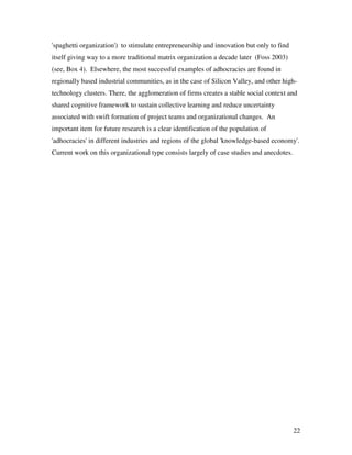 'spaghetti organization') to stimulate entrepreneurship and innovation but only to find
itself giving way to a more traditional matrix organization a decade later (Foss 2003)
(see, Box 4). Elsewhere, the most successful examples of adhocracies are found in
regionally based industrial communities, as in the case of Silicon Valley, and other high-
technology clusters. There, the agglomeration of firms creates a stable social context and
shared cognitive framework to sustain collective learning and reduce uncertainty
associated with swift formation of project teams and organizational changes. An
important item for future research is a clear identification of the population of
'adhocracies' in different industries and regions of the global 'knowledge-based economy'.
Current work on this organizational type consists largely of case studies and anecdotes.




                                                                                           22
 