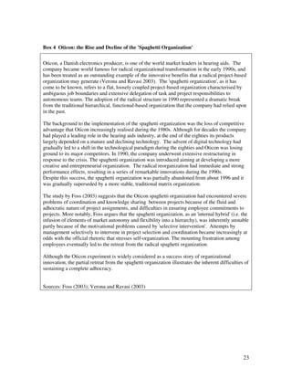 Box 4 Oticon: the Rise and Decline of the 'Spaghetti Organization'

Oticon, a Danish electronics producer, is one of the world market leaders in hearing aids. The
company became world famous for radical organizational transformation in the early 1990s, and
has been treated as an outstanding example of the innovative benefits that a radical project-based
organization may generate (Verona and Ravasi 2003). The 'spaghetti organization', as it has
come to be known, refers to a flat, loosely coupled project-based organization characterised by
ambiguous job boundaries and extensive delegation of task and project responsibilities to
autonomous teams. The adoption of the radical structure in 1990 represented a dramatic break
from the traditional hierarchical, functional-based organization that the company had relied upon
in the past.

The background to the implementation of the spaghetti organization was the loss of competitive
advantage that Oticon increasingly realised during the 1980s. Although for decades the company
had played a leading role in the hearing aids industry, at the end of the eighties its products
largely depended on a mature and declining technology. The advent of digital technology had
gradually led to a shift in the technological paradigm during the eighties and Oticon was losing
ground to its major competitors. In 1990, the company underwent extensive restructuring in
response to the crisis. The spaghetti organization was introduced aiming at developing a more
creative and entrepreneurial organization. The radical reorganization had immediate and strong
performance effects, resulting in a series of remarkable innovations during the 1990s.
Despite this success, the spaghetti organization was partially abandoned from about 1996 and it
was gradually superseded by a more stable, traditional matrix organization.

The study by Foss (2003) suggests that the Oticon spaghetti organization had encountered severe
problems of coordination and knowledge sharing between projects because of the fluid and
adhocratic nature of project assignments, and difficulties in ensuring employee commitments to
projects. More notably, Foss argues that the spaghetti organization, as an 'internal hybrid' (i.e. the
infusion of elements of market autonomy and flexibility into a hierarchy), was inherently unstable
partly because of the motivational problems caused by 'selective intervention'. Attempts by
management selectively to intervene in project selection and coordination became increasingly at
odds with the official rhetoric that stresses self-organization. The mounting frustration among
employees eventually led to the retreat from the radical spaghetti organization.

Although the Oticon experiment is widely considered as a success story of organizational
innovation, the partial retreat from the spaghetti organization illustrates the inherent difficulties of
sustaining a complete adhocracy.


Sources: Foss (2003); Verona and Ravasi (2003)




                                                                                                     23
 