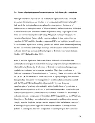 3.4. The social embeddedness of organizations and their innovative capabilities


Although competitive pressures are felt by nearly all organizations in the advanced
economies, the emergence and structure of new organizational forms are affected by
their particular institutional contexts. A large literature contrasts the patterns of
innovation and technological change in different countries and attributes these differences
to national institutional frameworks and the ways in which they shape organizational
forms and innovative competences (Whitley 2000; 2003; Hollingsworth 2000). The
'varieties of capitalism' framework, for example, makes a stylised contrast between
coordinated (CME) and liberal market economies (LME), and highlights how differences
in labour market organization, training systems, and societal norms and values governing
business and economic relationships encourage firms to organize and coordinate their
skills and knowledge resources differently to pursue distinctive innovation strategies
(Soskice 1999; Hall and Soskice 2001).


Much of the work argues that 'coordinated market economies' such as Japan and
Germany have developed institutions that encourage long-term employment and business
relationships, facilitating the development of distinctive organizational competences
conducive to continuous but incremental innovation. The J-form organization is
facilitated by this type of institutional context. Conversely, 'liberal market economies' like
the US and UK are better able to foster adhocracies in rapidly emerging new industries
through radical innovation. The more permissive institutional environment associated
with the U.S. and U.K. facilitates high labour mobility between firms, and
reconfiguration of new knowledge and skills within flexible forms of organization to
support risky entrepreneurial activities. In addition to labour markets, other institutional
features such as education systems and financial markets also shape the development of
skills and innovative competences of firms (Lam 2000; Casper 2000; see also O'Sullivan,
this volume). The linkages among institutions, organizations and innovation are more
complex than the simplified stylised contrast between J-form and adhocracy suggests2.
What the polar type contrast suggests is that the ability of firms to develop different
patterns of learning and innovative competences is contingent upon the wider social



                                                                                           24
 