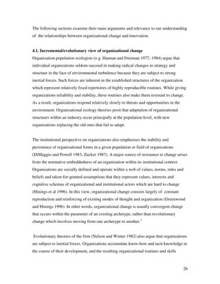 The following sections examine their main arguments and relevance to our understanding
of the relationships between organizational change and innovation.


4.1. Incremental/evolutionary view of organizational change
Organization population ecologists (e.g. Hannan and Freeman 1977; 1984) argue that
individual organizations seldom succeed in making radical changes in strategy and
structure in the face of environmental turbulence because they are subject to strong
inertial forces. Such forces are inherent in the established structures of the organization
which represent relatively fixed repertoires of highly reproducible routines. While giving
organizations reliability and stability, these routines also make them resistant to change.
As a result, organizations respond relatively slowly to threats and opportunities in the
environment. Organizational ecology theories posit that adaptation of organizational
structures within an industry occur principally at the population level, with new
organizations replacing the old ones that fail to adapt.


The institutional perspective on organizations also emphasises the stability and
persistence of organizational forms in a given population or field of organizations
(DiMaggio and Powell 1983; Zucker 1987). A major source of resistance to change arises
from the normative embeddedness of an organization within its institutional context.
Organizations are socially defined and operate within a web of values, norms, rules and
beliefs and taken-for-granted assumptions that they represent values, interests and
cognitive schemas of organizational and institutional actors which are hard to change
(Hinings et al 1996). In this view, organizational change consists largely of constant
reproduction and reinforcing of existing modes of thought and organization (Greenwood
and Hinings 1996). In other words, organizational change is usually convergent change
that occurs within the parameter of an existing archetype, rather than revolutionary
change which involves moving from one archetype to another.3


Evolutionary theories of the firm (Nelson and Winter 1982) also argue that organizations
are subject to inertial forces. Organizations accumulate know-how and tacit knowledge in
the course of their development, and the resulting organizational routines and skills



                                                                                              26
 