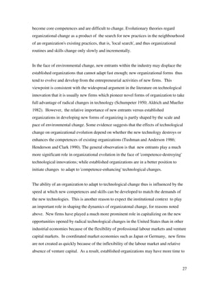 become core competences and are difficult to change. Evolutionary theories regard
organizational change as a product of the search for new practices in the neighbourhood
of an organization's existing practices, that is, 'local search', and thus organizational
routines and skills change only slowly and incrementally.


In the face of environmental change, new entrants within the industry may displace the
established organizations that cannot adapt fast enough; new organizational forms thus
tend to evolve and develop from the entrepreneurial activities of new firms. This
viewpoint is consistent with the widespread argument in the literature on technological
innovation that it is usually new firms which pioneer novel forms of organization to take
full advantage of radical changes in technology (Schumpeter 1950; Aldrich and Mueller
1982). However, the relative importance of new entrants versus established
organizations in developing new forms of organizing is partly shaped by the scale and
pace of environmental change. Some evidence suggests that the effects of technological
change on organizational evolution depend on whether the new technology destroys or
enhances the competences of existing organizations (Tushman and Anderson 1986;
Henderson and Clark 1990). The general observation is that new entrants play a much
more significant role in organizational evolution in the face of 'competence-destroying'
technological innovations; while established organizations are in a better position to
initiate changes to adapt to 'competence-enhancing' technological changes.


The ability of an organization to adapt to technological change thus is influenced by the
speed at which new competences and skills can be developed to match the demands of
the new technologies. This is another reason to expect the institutional context to play
an important role in shaping the dynamics of organizatonal change, for reasons noted
above. New firms have played a much more prominent role in capitalizing on the new
opportunities opened by radical technological changes in the United States than in other
industrial economies because of the flexibility of professional labour markets and venture
capital markets. In coordinated market economies such as Japan or Germany, new firms
are not created as quickly because of the inflexibility of the labour market and relative
absence of venture capital. As a result, established organizations may have more time to



                                                                                            27
 