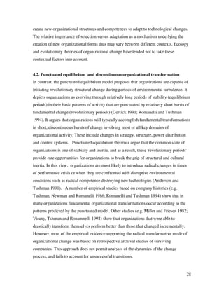 create new organizational structures and competences to adapt to technological changes.
The relative importance of selection versus adaptation as a mechanism underlying the
creation of new organizational forms thus may vary between different contexts. Ecology
and evolutionary theories of organizational change have tended not to take these
contextual factors into account.


4.2. Punctuated equilibrium and discontinuous organizational transformation
In contrast, the punctuated equilibrium model proposes that organizations are capable of
initiating revolutionary structural change during periods of environmental turbulence. It
depicts organizations as evolving through relatively long periods of stability (equilibrium
periods) in their basic patterns of activity that are punctuated by relatively short bursts of
fundamental change (revolutionary periods) (Gersick 1991; Romanelli and Tushman
1994). It argues that organizations will typically accomplish fundamental transformations
in short, discontinuous bursts of change involving most or all key domains of
organizational activity. These include changes in strategy, structure, power distribution
and control systems. Punctuated equilibrium theorists argue that the common state of
organizations is one of stability and inertia, and as a result, these 'revolutionary periods'
provide rare opportunities for organizations to break the grip of structural and cultural
inertia. In this view, organizations are most likely to introduce radical changes in times
of performance crisis or when they are confronted with disruptive environmental
conditions such as radical competence destroying new technologies (Anderson and
Tushman 1990). A number of empirical studies based on company histories (e.g.
Tushman, Newman and Romanelli 1986; Romanelli and Tushman 1994) show that in
many organizations fundamental organizational transformations occur according to the
patterns predicted by the punctuated model. Other studies (e.g. Miller and Friesen 1982;
Virany, Tshman and Ronamnelli 1992) show that organizations that were able to
drastically transform themselves perform better than those that changed incrementally.
However, most of the empirical evidence supporting the radical transformative mode of
organizational change was based on retrospective archival studies of surviving
companies. This approach does not permit analysis of the dynamics of the change
process, and fails to account for unsuccessful transitions.



                                                                                                28
 