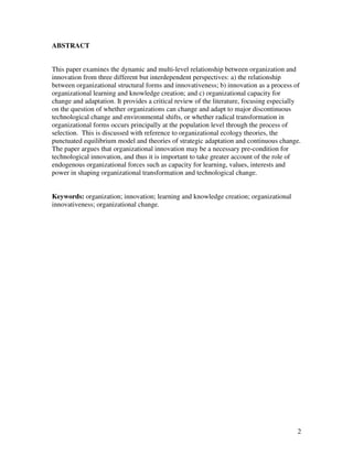 ABSTRACT


This paper examines the dynamic and multi-level relationship between organization and
innovation from three different but interdependent perspectives: a) the relationship
between organizational structural forms and innovativeness; b) innovation as a process of
organizational learning and knowledge creation; and c) organizational capacity for
change and adaptation. It provides a critical review of the literature, focusing especially
on the question of whether organizations can change and adapt to major discontinuous
technological change and environmental shifts, or whether radical transformation in
organizational forms occurs principally at the population level through the process of
selection. This is discussed with reference to organizational ecology theories, the
punctuated equilibrium model and theories of strategic adaptation and continuous change.
The paper argues that organizational innovation may be a necessary pre-condition for
technological innovation, and thus it is important to take greater account of the role of
endogenous organizational forces such as capacity for learning, values, interests and
power in shaping organizational transformation and technological change.


Keywords: organization; innovation; learning and knowledge creation; organizational
innovativeness; organizational change.




                                                                                         2
 