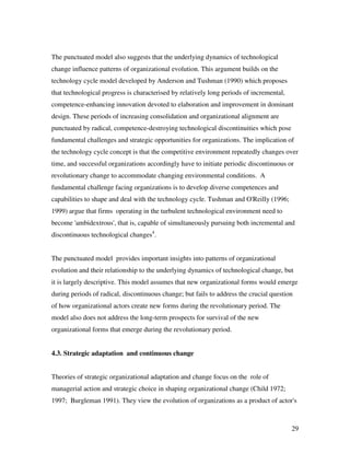 The punctuated model also suggests that the underlying dynamics of technological
change influence patterns of organizational evolution. This argument builds on the
technology cycle model developed by Anderson and Tushman (1990) which proposes
that technological progress is characterised by relatively long periods of incremental,
competence-enhancing innovation devoted to elaboration and improvement in dominant
design. These periods of increasing consolidation and organizational alignment are
punctuated by radical, competence-destroying technological discontinuities which pose
fundamental challenges and strategic opportunities for organizations. The implication of
the technology cycle concept is that the competitive environment repeatedly changes over
time, and successful organizations accordingly have to initiate periodic discontinuous or
revolutionary change to accommodate changing environmental conditions. A
fundamental challenge facing organizations is to develop diverse competences and
capabilities to shape and deal with the technology cycle. Tushman and O'Reilly (1996;
1999) argue that firms operating in the turbulent technological environment need to
become 'ambidextrous', that is, capable of simultaneously pursuing both incremental and
discontinuous technological changes4.


The punctuated model provides important insights into patterns of organizational
evolution and their relationship to the underlying dynamics of technological change, but
it is largely descriptive. This model assumes that new organizational forms would emerge
during periods of radical, discontinuous change; but fails to address the crucial question
of how organizational actors create new forms during the revolutionary period. The
model also does not address the long-term prospects for survival of the new
organizational forms that emerge during the revolutionary period.


4.3. Strategic adaptation and continuous change


Theories of strategic organizational adaptation and change focus on the role of
managerial action and strategic choice in shaping organizational change (Child 1972;
1997; Burgleman 1991). They view the evolution of organizations as a product of actor's



                                                                                          29
 