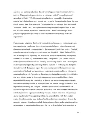 decisions and learning, rather than the outcome of a passive environmental selection
process. Organizational agents are seen as enjoying a kind of 'bounded autonomy'.
According to Child (1997: 60), organizational action is bounded by the cognitive,
material and relational structures internal and external to the organization, but at the same
time it impacts upon those structures. Organizational actors, through their actions and
'enactment' (Weick 1979), are capable of redefining and modifying structures in ways
that will open up new possibilities for future action. As such, the strategic choice
perspective projects the possibility of creativity and innovative change within the
organization.


Many strategic adaptation theorists view organizational change as a continuous process
encompassing the paradoxical forces of continuity and change, rather than an abrupt,
discontinuous, episodic event described by the punctuated equilibrium model. Continuity
maintains a sense of identity for organizational learning (Weick 1996; Kodama 2003),
and provides political legitimacy and increase the acceptability of change among those
who have to live with it (Child and Smith 1987). Burgleman's (1983; 1991) study of
Intel corporation illustrates how the company successfully evolved from a memory to a
microprocessor company by combining the twin elements of continuity and change for
strategic renewal. Burgleman argues that consistently successful organizations use a
combination of 'induced' and 'autonomous' processes in strategy making to bring about
organizational renewal. According to the author, the induced process develops initiatives
that are within the scope of the organizations current strategy and build on existing
organizational learning (i.e. continuity). In contrast, the autonomous process concerns
initiatives that emerge outside of the organization and provide the opportunities for new
organizational learning (i.e. change). These twin processes are considered vital for
successful organizational transformation. In a similar vein, Brown and Eisenhardt (1997)
note that continuous organizational change for rapid product innovation is becoming a
crucial capability for firms operating in high-velocity industries with short product
cycles. Based on detailed case studies of multi-product innovations in six firms in the
computer industry, the authors conclude that continuous change and product innovations
are supported by organizational structures that can be described as 'semi-structures', a



                                                                                           30
 