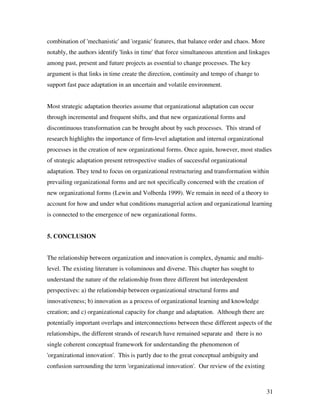 combination of 'mechanistic' and 'organic' features, that balance order and chaos. More
notably, the authors identify 'links in time' that force simultaneous attention and linkages
among past, present and future projects as essential to change processes. The key
argument is that links in time create the direction, continuity and tempo of change to
support fast pace adaptation in an uncertain and volatile environment.


Most strategic adaptation theories assume that organizational adaptation can occur
through incremental and frequent shifts, and that new organizational forms and
discontinuous transformation can be brought about by such processes. This strand of
research highlights the importance of firm-level adaptation and internal organizational
processes in the creation of new organizational forms. Once again, however, most studies
of strategic adaptation present retrospective studies of successful organizational
adaptation. They tend to focus on organizational restructuring and transformation within
prevailing organizational forms and are not specifically concerned with the creation of
new organizational forms (Lewin and Volberda 1999). We remain in need of a theory to
account for how and under what conditions managerial action and organizational learning
is connected to the emergence of new organizational forms.


5. CONCLUSION


The relationship between organization and innovation is complex, dynamic and multi-
level. The existing literature is voluminous and diverse. This chapter has sought to
understand the nature of the relationship from three different but interdependent
perspectives: a) the relationship between organizational structural forms and
innovativeness; b) innovation as a process of organizational learning and knowledge
creation; and c) organizational capacity for change and adaptation. Although there are
potentially important overlaps and interconnections between these different aspects of the
relationships, the different strands of research have remained separate and there is no
single coherent conceptual framework for understanding the phenomenon of
'organizational innovation'. This is partly due to the great conceptual ambiguity and
confusion surrounding the term 'organizational innovation'. Our review of the existing



                                                                                          31
 