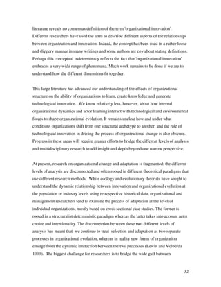 literature reveals no consensus definition of the term 'organizational innovation'.
Different researchers have used the term to describe different aspects of the relationships
between organization and innovation. Indeed, the concept has been used in a rather loose
and slippery manner in many writings and some authors are coy about stating definitions.
Perhaps this conceptual indeterminacy reflects the fact that 'organizational innovation'
embraces a very wide range of phenomena. Much work remains to be done if we are to
understand how the different dimensions fit together.


This large literature has advanced our understanding of the effects of organizational
structure on the ability of organizations to learn, create knowledge and generate
technological innovation. We know relatively less, however, about how internal
organizational dynamics and actor learning interact with technological and environmental
forces to shape organizational evolution. It remains unclear how and under what
conditions organizations shift from one structural archetype to another, and the role of
technological innovation in driving the process of organizational change is also obscure.
Progress in these areas will require greater efforts to bridge the different levels of analysis
and multidisciplinary research to add insight and depth beyond one narrow perspective.


At present, research on organizational change and adaptation is fragmented: the different
levels of analysis are disconnected and often rooted in different theoretical paradigms that
use different research methods. While ecology and evolutionary theorists have sought to
understand the dynamic relationship between innovation and organizational evolution at
the population or industry levels using retrospective historical data, organizational and
management researchers tend to examine the process of adaptation at the level of
individual organizations, mostly based on cross-sectional case studies. The former is
rooted in a structuralist deterministic paradigm whereas the latter takes into account actor
choice and intentionality. The disconnection between these two different levels of
analysis has meant that we continue to treat selection and adaptation as two separate
processes in organizational evolution, whereas in reality new forms of organization
emerge from the dynamic interaction between the two processes (Lewin and Volberda
1999). The biggest challenge for researchers is to bridge the wide gulf between



                                                                                            32
 