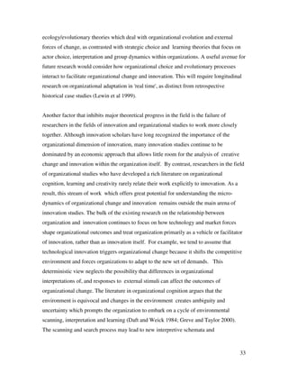 ecology/evolutionary theories which deal with organizational evolution and external
forces of change, as contrasted with strategic choice and learning theories that focus on
actor choice, interpretation and group dynamics within organizations. A useful avenue for
future research would consider how organizational choice and evolutionary processes
interact to facilitate organizational change and innovation. This will require longitudinal
research on organizational adaptation in 'real time', as distinct from retrospective
historical case studies (Lewin et al 1999).


Another factor that inhibits major theoretical progress in the field is the failure of
researchers in the fields of innovation and organizational studies to work more closely
together. Although innovation scholars have long recognized the importance of the
organizational dimension of innovation, many innovation studies continue to be
dominated by an economic approach that allows little room for the analysis of creative
change and innovation within the organization itself. By contrast, researchers in the field
of organizational studies who have developed a rich literature on organizational
cognition, learning and creativity rarely relate their work explicitly to innovation. As a
result, this stream of work which offers great potential for understanding the micro-
dynamics of organizational change and innovation remains outside the main arena of
innovation studies. The bulk of the existing research on the relationship between
organization and innovation continues to focus on how technology and market forces
shape organizational outcomes and treat organization primarily as a vehicle or facilitator
of innovation, rather than as innovation itself. For example, we tend to assume that
technological innovation triggers organizational change because it shifts the competitive
environment and forces organizations to adapt to the new set of demands. This
deterministic view neglects the possibility that differences in organizational
interpretations of, and responses to external stimuli can affect the outcomes of
organizational change. The literature in organizational cognition argues that the
environment is equivocal and changes in the environment creates ambiguity and
uncertainty which prompts the organization to embark on a cycle of environmental
scanning, interpretation and learning (Daft and Weick 1984; Greve and Taylor 2000).
The scanning and search process may lead to new interpretive schemata and



                                                                                             33
 
