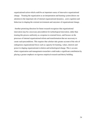 organizational action which could be an important source of innovative organizational
change. Treating the organization as an interpretation and learning system directs our
attention to the important role of internal organizational dynamics, actor cognition and
behaviour in shaping the external environment and outcomes of organizational change.


Another promising direction for future research recognizes that organizational
innovation may be a necessary precondition for technological innovation, rather than
treating this process uniformly as a response to external forces, and focuses on the
processes of internal organizational reform and transformation that are necessary to
create such preconditions. This requires that scholars take greater account of the role of
endogenous organizational forces such as capacity for learning, values, interests and
power in shaping organizational evolution and technological change. This is an area
where organization and management researchers could make a significant contribution by
placing a greater emphasis on rigorous empirical research and theory building.




                                                                                             34
 