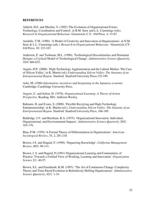 REFERENCES

Aldrich, H.E. and Mueller, S. (1982) 'The Evolution of Organizational Forms:
Technology, Coordination and Control', in B.M. Staw and L.L. Cummings (eds).
Research in Organizational Behaviour. Greenwich, C.T.: JAI Press. 4: 33-87.

Amabile, T.M. (1988). 'A Model of Creativity and Innovation in Organizations', in N.M.
Staw & L.L. Cummings (eds.). Research in Organizational Behaviour. Greenwich, CT:
JAI Press, 10: 123-167.

Anderson, P. and Tushman, M.L. (1990). 'Technological Discontinuities and Dominant
Designs: a Cyclical Model of Technological Change'. Administrative Science Quarterly,
35/4: 604-633.

Angels, D.P. (2000). 'High-Technology Agglomeration and the Labour Market: The Case
of Silicon Valley', in K. Martin (ed.) Understanding Silicon Valley: The Anatomy of an
Entrepreneurial Region. Stanford: Stanford University Press,125-189.

Aoki, M. (1988) Information, incentives and bargaining in the Japanese economy.
Cambridge: Cambridge University Press.

Argyris, C. and Schon, D. (1978). Organizational Learning: A Theory of Action
Perspective. Reading, MA: Addison-Wesley.

Bahrami, H, and Evans, S. (2000). 'Flexible Recylcing and High-Technology
Entrepreneurship', in K. Martin (ed.), Understanding Silicon Valley: The Anatomy of an
Entrepreneurial Region. Stanford: Stanford University Press, 166-189.

Baldridge, J.V. and Burnham, R.A. (1975). 'Organizational Innovation: Individual,
Organizational, and Environmental Impacts'. Administrative Science Quarterly, 20/2:
165-176.

Blau, P.M. (1970) 'A Formal Theory of Differentiation in Organizations'. American
Sociological Review, 35, 2, 201-218.

Brown, J.S. and Duguid, P. (1998). 'Organizing Knowledge'. California Management
Review, 40/3: 90-111.

Brown, J. S. and Duguid, P.(1991) 'Organizational Learning and Communities of
Practice: Towards a Unified View of Working, Learning and Innovation'. Organization
Science 2/1 :40-57.

Brown, S.L. and Eisenhardt, K.M. (1997). 'The Art of Continuous Change: Complexity
Theory and Time-Paced Evolution in Relentlessly Shifting Organizations'. Administrative
Science Quarterly, 42/1: 1-34.




                                                                                      35
 