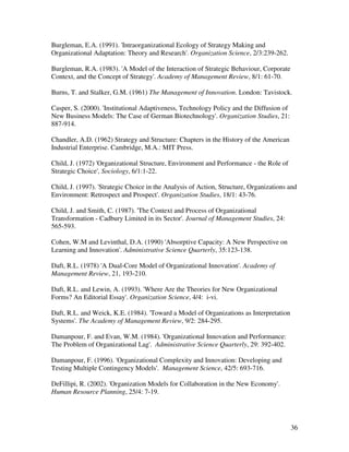 Burgleman, E.A. (1991). 'Intraorganizational Ecology of Strategy Making and
Organizational Adaptation: Theory and Research'. Organization Science, 2/3:239-262.

Burgleman, R.A. (1983). 'A Model of the Interaction of Strategic Behaviour, Corporate
Context, and the Concept of Strategy'. Academy of Management Review, 8/1: 61-70.

Burns, T. and Stalker, G.M. (1961) The Management of Innovation. London: Tavistock.

Casper, S. (2000). 'Institutional Adaptiveness, Technology Policy and the Diffusion of
New Business Models: The Case of German Biotechnology'. Organization Studies, 21:
887-914.

Chandler, A.D. (1962) Strategy and Structure: Chapters in the History of the American
Industrial Enterprise. Cambridge, M.A.: MIT Press.

Child, J. (1972) 'Organizational Structure, Environment and Performance - the Role of
Strategic Choice', Sociology, 6/1:1-22.

Child, J. (1997). 'Strategic Choice in the Analysis of Action, Structure, Organizations and
Environment: Retrospect and Prospect'. Organization Studies, 18/1: 43-76.

Child, J. and Smith, C. (1987). 'The Context and Process of Organizational
Transformation - Cadbury Limited in its Sector'. Journal of Management Studies, 24:
565-593.

Cohen, W.M and Levinthal, D.A. (1990) 'Absorptive Capacity: A New Perspective on
Learning and Innovation'. Administrative Science Quarterly, 35:123-138.

Daft, R.L. (1978) 'A Dual-Core Model of Organizational Innovation'. Academy of
Management Review, 21, 193-210.

Daft, R.L. and Lewin, A. (1993). 'Where Are the Theories for New Organizational
Forms? An Editorial Essay'. Organization Science, 4/4: i-vi.

Daft, R.L. and Weick, K.E. (1984). 'Toward a Model of Organizations as Interpretation
Systems'. The Academy of Management Review, 9/2: 284-295.

Damanpour, F. and Evan, W.M. (1984). 'Organizational Innovation and Performance:
The Problem of Organizational Lag'. Administrative Science Quarterly, 29: 392-402.

Damanpour, F. (1996). 'Organizational Complexity and Innovation: Developing and
Testing Multiple Contingency Models'. Management Science, 42/5: 693-716.

DeFillipi, R. (2002). 'Organization Models for Collaboration in the New Economy'.
Human Resource Planning, 25/4: 7-19.




                                                                                         36
 