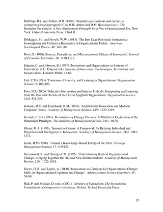 DeFillipi, R.J. and Arthur, M.B. (1996). 'Boundarlyess contexts and careers: a
competency-based perspective', in M.B. Arthur and D.M. Rousseau (eds.). The
Boundaryless Career: A New Employment Principle for a New Organizational Era. New
York: Oxford University Press, 116-131.

DiMaggio, P.J. and Powell, W.W. (1983). 'The Iron Cage Revisited: Institutional
Isomorphism and Collective Rationality in Organizational Fields'. American
Sociological Review, 48: 147-160.

Dosi, G. (1988) 'Sources, Procedures, and Microeconomic Effects of Innovation'. Journal
of Economic Literature, 26: 1120-1171.

Edquist, C. and Johnson, B. (1997). 'Institutions and Organizations in Systems of
Innovation', in C. Edquist (ed.), Systems of Innovation: Technologies, Institutions and
Organizatons. London: Pinter, 41-63.

Fiol, C.M (1993). 'Consensus, Diversity, and Learning in Organizations'. Organization
Science, 5: 403-420.

Foss, N.J. (2003). 'Selective Intervention and Internal Hybrids: Interpreting and Learning
from the Rise and Decline of the Oticon Spaghetti Organization'. Organization Science,
14/3: 331-349.

Galunic, D.C. and Eisenhardt, K.M. (2001). 'Architectural Innovation and Modular
Corporate Forms'. Academy of Management Journal, 44/6: 1229-1249.

Gersick, C.J.G. (1991). 'Revolutionary Change Theories: A Multilevel Exploration of the
Punctuated Paradigm'. The Academy of Management Review, 16/1: 10-36.

Glynn, M.A. (1996). 'Innovative Genius: A Framework for Relating Individual and
Organizational Intelligence to Innovation'. Academy of Management Review, 21/4: 1081-
1111.

Grant, R.M (1996). 'Toward a Knowledge-Based Theory of the Firm'. Strategic
Management Journal, 17: 109-122.

Greenwood, R. and Hinings, C.R. (1996). 'Understanding Radical Organizational
Change: Bringing Together the Old and New Institutionalism'. Academy of Management
Review, 21/4: 1022-1054.

Greve, H. R. and Taylor, A. (2000). 'Innovations as Catalysts for Organizational Change:
Shifts in Organizational Cognition and Change'. Administrative Science Quarterly, 45:
54-80.

Hall, P. and Soskice, D. (eds.) (2001). Varieties of Capitalism: The Institutional
Foundations of Comparative Advantage. Oxford: Oxford University Press.



                                                                                          37
 