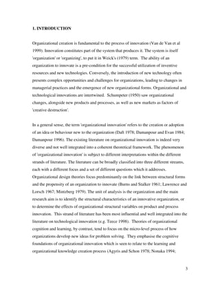 1. INTRODUCTION


Organizational creation is fundamental to the process of innovation (Van de Van et al
1999). Innovation constitutes part of the system that produces it. The system is itself
'organization' or 'organizing', to put it in Weick's (1979) term. The ability of an
organization to innovate is a pre-condition for the successful utilization of inventive
resources and new technologies. Conversely, the introduction of new technology often
presents complex opportunities and challenges for organizations, leading to changes in
managerial practices and the emergence of new organizational forms. Organizational and
technological innovations are intertwined. Schumpeter (1950) saw organizational
changes, alongside new products and processes, as well as new markets as factors of
'creative destruction'.


In a general sense, the term 'organizational innovation' refers to the creation or adoption
of an idea or behaviour new to the organization (Daft 1978; Damanpour and Evan 1984;
Damanpour 1996). The existing literature on organizational innovation is indeed very
diverse and not well integrated into a coherent theoretical framework. The phenomenon
of 'organizational innovation' is subject to different interpretations within the different
strands of literature. The literature can be broadly classified into three different streams,
each with a different focus and a set of different questions which it addresses.
Organizational design theories focus predominantly on the link between structural forms
and the propensity of an organization to innovate (Burns and Stalker 1961; Lawrence and
Lorsch 1967; Mintzberg 1979). The unit of analysis is the organization and the main
research aim is to identify the structural characteristics of an innovative organization, or
to determine the effects of organizational structural variables on product and process
innovation. This strand of literature has been most influential and well integrated into the
literature on technological innovation (e.g. Teece 1998). Theories of organizational
cognition and learning, by contrast, tend to focus on the micro-level process of how
organizations develop new ideas for problem solving. They emphasise the cognitive
foundations of organizational innovation which is seen to relate to the learning and
organizational knowledge creation process (Agyris and Schon 1978; Nonaka 1994;



                                                                                                3
 