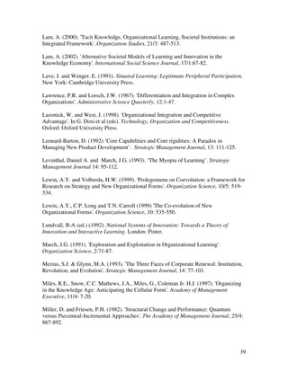 Lam, A. (2000). 'Tacit Knowledge, Organizational Learning, Societal Institutions: an
Integrated Framework'. Organization Studies, 21/3: 487-513.

Lam, A. (2002). 'Alternative Societal Models of Learning and Innovation in the
Knowledge Economy'. International Social Science Journal, 17/1:67-82.

Lave, J. and Wenger, E. (1991). Situated Learning: Legitimate Peripheral Participation.
New York: Cambridge University Press.

Lawrence, P.R. and Lorsch, J.W. (1967). 'Differentiation and Integration in Complex
Organizations'. Administrative Science Quarterly, 12:1-47.

Lazonick, W. and West, J. (1998). 'Organizational Integration and Competitive
Advantage'. In G. Dosi et al (eds). Technology, Organization and Competitiveness.
Oxford: Oxford University Press.

Leonard-Barton, D. (1992).‘Core Capabilities and Core rigidities: A Paradox in
Managing New Product Development’. Strategic Management Journal, 13: 111-125.

Levinthal, Daniel A. and March, J.G. (1993). ‘The Myopia of Learning’. Strategic
Management Journal 14: 95-112.

Lewin, A.Y. and Volberda, H.W. (1999). 'Prolegomena on Coevolution: a Framework for
Research on Strategy and New Organizational Forms'. Organization Science, 10/5: 519-
534.

Lewin, A.Y., C.P. Long and T.N. Carroll (1999) 'The Co-evolution of New
Organizational Forms'. Organization Science, 10: 535-550.

Lundvall, B-A (ed.) (1992). National Systems of Innovation: Towards a Theory of
Innovation and Interactive Learning. London: Pinter.

March, J.G. (1991). 'Exploration and Exploitation in Organizational Learning'.
Organization Science, 2:71-87.

Mezias, S.J. & Glynn, M.A. (1993). 'The Three Faces of Corporate Renewal: Institution,
Revolution, and Evolution'. Strategic Management Journal, 14: 77-101.

Miles, R.E., Snow, C.C. Mathews, J.A., Miles, G., Coleman Jr. H.J. (1997). 'Organizing
in the Knowledge Age: Anticipating the Cellular Form'. Academy of Management
Executive, 11/4: 7-20.

Miller, D. and Friesen, P.H. (1982). 'Structural Change and Performance: Quantum
versus Piecemeal-Incremental Approaches'. The Academy of Management Journal, 25/4:
867-892.




                                                                                       39
 