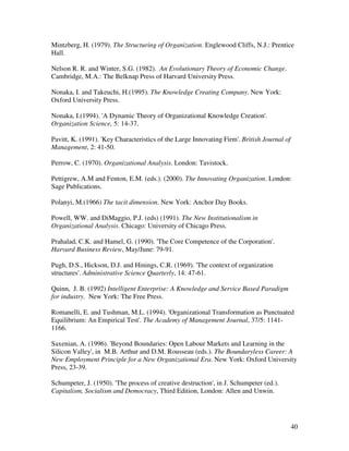 Mintzberg, H. (1979). The Structuring of Organization. Englewood Cliffs, N.J.: Prentice
Hall.

Nelson R. R. and Winter, S.G. (1982). An Evolutionary Theory of Economic Change.
Cambridge, M.A.: The Belknap Press of Harvard University Press.

Nonaka, I. and Takeuchi, H.(1995). The Knowledge Creating Company. New York:
Oxford University Press.

Nonaka, I.(1994). 'A Dynamic Theory of Organizational Knowledge Creation'.
Organization Science, 5: 14-37.

Pavitt, K. (1991). 'Key Characteristics of the Large Innovating Firm'. British Journal of
Management, 2: 41-50.

Perrow, C. (1970). Organizational Analysis. London: Tavistock.

Pettigrew, A.M and Fenton, E.M. (eds.). (2000). The Innovating Organization. London:
Sage Publications.

Polanyi, M.(1966) The tacit dimension. New York: Anchor Day Books.

Powell, WW. and DiMaggio, P.J. (eds) (1991). The New Institutionalism in
Organizational Analysis. Chicago: University of Chicago Press.

Prahalad, C.K. and Hamel, G. (1990). 'The Core Competence of the Corporation'.
Harvard Business Review, May/June: 79-91.

Pugh, D.S., Hickson, D.J. and Hinings, C.R. (1969). 'The context of organization
structures'. Administrative Science Quarterly, 14: 47-61.

Quinn, J. B. (1992) Intelligent Enterprise: A Knowledge and Service Based Paradigm
for industry. New York: The Free Press.

Romanelli, E. and Tushman, M.L. (1994). 'Organizational Transformation as Punctuated
Equilibrium: An Empirical Test'. The Academy of Management Journal, 37/5: 1141-
1166.

Saxenian, A. (1996). 'Beyond Boundaries: Open Labour Markets and Learning in the
Silicon Valley', in M.B. Arthur and D.M. Rousseau (eds.). The Boundaryless Career: A
New Employment Principle for a New Organizational Era. New York: Oxford University
Press, 23-39.

Schumpeter, J. (1950). 'The process of creative destruction', in J. Schumpeter (ed.).
Capitalism, Socialism and Democracy, Third Edition, London: Allen and Unwin.




                                                                                            40
 