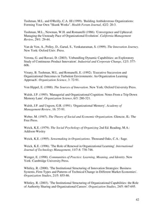 Tushman, M.L. and O'Reilly, C.A. III (1999). 'Building Ambidextrous Organizations:
Forming Your Own "Skunk Works". Health Forum Journal, 42/2: 20-3.

Tushman, M.L., Newman, W.H. and Romanelli (1986). 'Convergence and Upheaval:
Managing the Unsteady Pace of Organizational Evolution'. California Management
Review, 29/1: 29-44.

Van de Ven, A., Polley, D., Garud, S., Venkataraman, S. (1999). The Innovation Journey.
New York: Oxford Univ. Press.

Verona, G. and Ravasi, D. (2003). 'Unbundling Dynamic Capabilities: an Exploratory
Study of Continuous Product Innovation'. Industrial and Corporate Change, 12/3: 577-
606.

Virany, B. Tushman, M.L. and Romanelli, E. (1992). 'Executive Succession and
Organizational Outcomes in Turbulent Environments: An Organization Learning
Approach'. Organization Science, 3: 72-91.

Von Hippel, E. (1988). The Sources of Innovation. New York: Oxford University Press.

Walsh, J.P. (1995). 'Managerial and Organizational Cognition: Notes From a Trip Down
Memory Lane'. Organization Science, 6/3: 280-321.

Walsh, J.P. and Ungson, G.R. (1991). 'Organizational Memory'. Academy of
Management Review, 16: 57-91.

Weber, M. (1947). The Theory of Social and Economic Organization. Glencoe, IL: The
Free Press.

Weick, K.E. (1979). The Social Psychology of Organizing 2nd Ed. Reading, M.A.:
Addison-Wesley

Weick, K.E. (1995). Sensemaking in Organizations. Thousand Oaks, C.A.: Sage.

Weick, K.E. (1996). 'The Role of Renewal in Organizational Learning'. International
Journal of Technology Management, 11/7-8: 738-746.

Wenger, E. (1998). Communities of Practice: Learning, Meaning, and Identity. New
York: Cambridge University Press.

Whitley, R. (2000). 'The Institutional Structuring of Innovation Strategies: Business
Systems, Firm Types and Patterns of Technical Change in Different Market Economies'.
Organization Studies, 21/5: 855-86.

Whitley, R. (2003). 'The Institutional Structuring of Organizational Capabilities: the Role
of Authority Sharing and Organizational Careers'. Organization Studies, 24/5: 667-695.



                                                                                        42
 