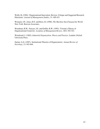 Wolfe, B. (1994). 'Organizational Innovation: Review, Critique and Suggested Research
Directions'. Journal of Management Studies, 31: 405-431

Womack, J.P., Jones, D.T. and Roos, D. (1990). The Machine that Changed the World.
New York: Rawson Associates.

Woodman, R.W.. Sawyer, J.E. and Griffin, R.W. (1993). 'Toward a Theory of
Organizational Creativity'. Academy of Management Review, 18/2: 293-321.

Woodward, J. (1965). Industrial Organization, Theory and Practice. London: Oxford
University Press.

Zucker, L.G. (1987). 'Institutional Theories of Organizations'. Annual Review of
Sociology, 13: 443-464.




                                                                                     43
 