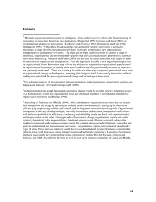 Endnotes

1
  The term 'organizational innovation' is ambiguous. Some authors use it to refer to the broad meaning of
'innovation or innovative behaviour in organizations (Slappendel 1996; Sorensen and Stuart 2000), or
'organizational adoption of innovations' (Kimberley and Evanisko 1981; Damanpour and Evan 1984;
Damanpour 1996). Within these broad meanings, the dependent variable 'innovation' is defined to
encompass a range of types, including new products or process technologies, new organizational
arrangements or administrative systems. The main aim of these studies has been to identify a range of
individual, organizational and environmental variables that affect an organization's propensity to adopt an
innovation. Others (e.g. Pettigrew and Fenton 2000) use the term in a more restrictive way simply to refer
to innovation in organizational arrangements. Here the dependent variable is new organizational practices
or organizational forms. Innovation may refer to the widespread adoption by organizational population of
an organizational innovation, or merely some novel combination of organizational processes or structures
not previously associated. There is a tendency for authors in this camp to equate organizational innovation
to organizational change or development, assuming that change in itself is necessarily innovative, without
making an explicit link between organizational change and technological innovation.
2
 For a detailed analysis of the interaction between institutions and organizations in innovation systems, see
Edquist and Johnson (1992) and Hollingsworth (2000).
3
  Institutional theorists accept that radical, innovative change would be possible in newly emerging sectors
(e.g. biotechology) where the organizational fields are 'illformed' and there is no stipulated template for
organizing (Greenwood and Hinings 1996).
4
  According to Tushman and O'Reilly (1996; 1999), ambidextrous organizations are ones that can sustain
their competitive advantage by operating in multiple modes simultaneously - managing for short-term
efficiency by emphasizing stability and control, and for long-term innovation by taking risks. Organizations
that operate in this way develop multiple, internally inconsistent architectures, competences and cultures,
with built-in capabilities for efficiency, consistency and reliability on the one hand, and experimentation
and improvisation on the other. During periods of incremental change, organizations require units with
relatively formalized roles, responsibilities, functional structures and efficiency-oriented cultures that
emphasize teamwork and continuous improvement. By contrast, during periods of ferment - times that can
generate architectural and discontinuous innovation - organizations require entrepreneurial 'skunkworks'
types of units. These units are relatively small, have loose decentralized product structures, experimental
cultures, loose work processes, strong entrepreneurial and technical competences. Examples of companies
that have successfully developed ambidextrous organizations include Hewlett-Packard, Johnson and
Johnson, and ABB (Asea Brown Boveri), as well as such large Japanese companies as Canon and Honda.




                                                                                                          44
 