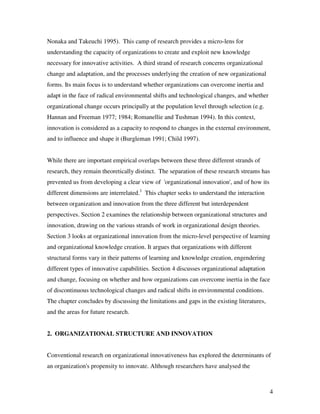 Nonaka and Takeuchi 1995). This camp of research provides a micro-lens for
understanding the capacity of organizations to create and exploit new knowledge
necessary for innovative activities. A third strand of research concerns organizational
change and adaptation, and the processes underlying the creation of new organizational
forms. Its main focus is to understand whether organizations can overcome inertia and
adapt in the face of radical environmental shifts and technological changes, and whether
organizational change occurs principally at the population level through selection (e.g.
Hannan and Freeman 1977; 1984; Romanellie and Tushman 1994). In this context,
innovation is considered as a capacity to respond to changes in the external environment,
and to influence and shape it (Burgleman 1991; Child 1997).


While there are important empirical overlaps between these three different strands of
research, they remain theoretically distinct. The separation of these research streams has
prevented us from developing a clear view of 'organizational innovation', and of how its
different dimensions are interrelated.1 This chapter seeks to understand the interaction
between organization and innovation from the three different but interdependent
perspectives. Section 2 examines the relationship between organizational structures and
innovation, drawing on the various strands of work in organizational design theories.
Section 3 looks at organizational innovation from the micro-level perspective of learning
and organizational knowledge creation. It argues that organizations with different
structural forms vary in their patterns of learning and knowledge creation, engendering
different types of innovative capabilities. Section 4 discusses organizational adaptation
and change, focusing on whether and how organizations can overcome inertia in the face
of discontinuous technological changes and radical shifts in environmental conditions.
The chapter concludes by discussing the limitations and gaps in the existing literatures,
and the areas for future research.


2. ORGANIZATIONAL STRUCTURE AND INNOVATION


Conventional research on organizational innovativeness has explored the determinants of
an organization's propensity to innovate. Although researchers have analysed the



                                                                                            4
 