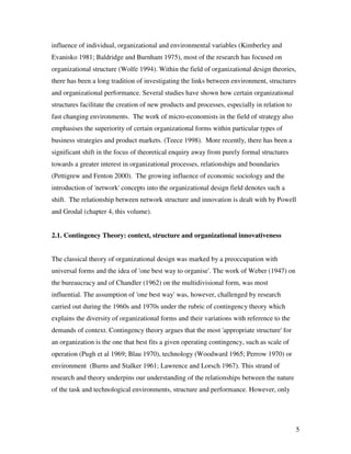 influence of individual, organizational and environmental variables (Kimberley and
Evanisko 1981; Baldridge and Burnham 1975), most of the research has focused on
organizational structure (Wolfe 1994). Within the field of organizational design theories,
there has been a long tradition of investigating the links between environment, structures
and organizational performance. Several studies have shown how certain organizational
structures facilitate the creation of new products and processes, especially in relation to
fast changing environments. The work of micro-economists in the field of strategy also
emphasises the superiority of certain organizational forms within particular types of
business strategies and product markets. (Teece 1998). More recently, there has been a
significant shift in the focus of theoretical enquiry away from purely formal structures
towards a greater interest in organizational processes, relationships and boundaries
(Pettigrew and Fenton 2000). The growing influence of economic sociology and the
introduction of 'network' concepts into the organizational design field denotes such a
shift. The relationship between network structure and innovation is dealt with by Powell
and Grodal (chapter 4, this volume).


2.1. Contingency Theory: context, structure and organizational innovativeness


The classical theory of organizational design was marked by a preoccupation with
universal forms and the idea of 'one best way to organise'. The work of Weber (1947) on
the bureaucracy and of Chandler (1962) on the multidivisional form, was most
influential. The assumption of 'one best way' was, however, challenged by research
carried out during the 1960s and 1970s under the rubric of contingency theory which
explains the diversity of organizational forms and their variations with reference to the
demands of context. Contingency theory argues that the most 'appropriate structure' for
an organization is the one that best fits a given operating contingency, such as scale of
operation (Pugh et al 1969; Blau 1970), technology (Woodward 1965; Perrow 1970) or
environment (Burns and Stalker 1961; Lawrence and Lorsch 1967). This strand of
research and theory underpins our understanding of the relationships between the nature
of the task and technological environments, structure and performance. However, only




                                                                                              5
 