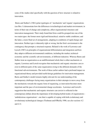 some of the studies deal specifically with the question of how structure is related to
innovation.


Burns and Stalker's (1961) polar typologies of 'mechanistic' and 'organic' organizations
(see Box 1) demonstrate how the differences in technological and market environment, in
terms of their rate of change and complexity, affect organizational structures and
innovation management. Their study found that firms could be grouped into one of the
two main types: the former more rigid and hierarchical, suited to stable conditions; and
the latter, a more fluid set of arrangements, adapting to conditions of rapid change and
innovation. Neither type is inherently right or wrong, but the firm's environment is the
contingency that prompts a structural response. Related is the work of Lawrence and
Lorsch (1967) on principles of organizational differentiation and integration and how
they adapt to different environmental conditions, including the market, technical-
economic and the scientific sub-environments, of different industries. Whereas Burns and
Stalker treat an organization as an undifferentiated whole that is either mechanistic or
organic, Lawrence and Lorsch recognise that mechanistic and organic structures can co-
exist in different parts of the same organization owing to the different demands of the
functional sub-environments. The work of these earlier authors had a profound impact on
organizational theory and provided useful design guidelines for innovation management.
Burns and Stalker's model remains highly relevant for our understanding of the
contemporary challenges facing many organizations in their attempts to move away from
the mechanistic towards the organic form of organizing, as innovation becomes more
important and the pace of environmental change accelerates. Lawrence and Lorsch's
suggestion that mechanistic and organic structures can coexist is reflected in the
contemporary debate about the importance of developing hybrid modes of organizations -
'ambidextrous organizations' - one that is capable of coping with both evolutionary and
revolutionary technological changes (Tushman and O'Reilly 1996; see also sections 4.2
and 4.3)




                                                                                           6
 