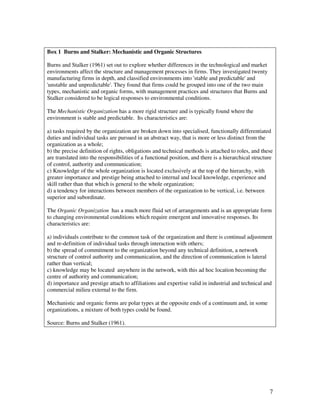 Box 1 Burns and Stalker: Mechanistic and Organic Structures

Burns and Stalker (1961) set out to explore whether differences in the technological and market
environments affect the structure and management processes in firms. They investigated twenty
manufacturing firms in depth, and classified environments into 'stable and predictable' and
'unstable and unpredictable'. They found that firms could be grouped into one of the two main
types, mechanistic and organic forms, with management practices and structures that Burns and
Stalker considered to be logical responses to environmental conditions.

The Mechanistic Organization has a more rigid structure and is typically found where the
environment is stable and predictable. Its characteristics are:

a) tasks required by the organization are broken down into specialised, functionally differentiated
duties and individual tasks are pursued in an abstract way, that is more or less distinct from the
organization as a whole;
b) the precise definition of rights, obligations and technical methods is attached to roles, and these
are translated into the responsibilities of a functional position, and there is a hierarchical structure
of control, authority and communication;
c) Knowledge of the whole organization is located exclusively at the top of the hierarchy, with
greater importance and prestige being attached to internal and local knowledge, experience and
skill rather than that which is general to the whole organization;
d) a tendency for interactions between members of the organization to be vertical, i.e. between
superior and subordinate.

The Organic Organization has a much more fluid set of arrangements and is an appropriate form
to changing environmental conditions which require emergent and innovative responses. Its
characteristics are:

a) individuals contribute to the common task of the organization and there is continual adjustment
and re-definition of individual tasks through interaction with others;
b) the spread of commitment to the organization beyond any technical definition, a network
structure of control authority and communication, and the direction of communication is lateral
rather than vertical;
c) knowledge may be located anywhere in the network, with this ad hoc location becoming the
centre of authority and communication;
d) importance and prestige attach to affiliations and expertise valid in industrial and technical and
commercial milieu external to the firm.

Mechanistic and organic forms are polar types at the opposite ends of a continuum and, in some
organizations, a mixture of both types could be found.

Source: Burns and Stalker (1961).




                                                                                                      7
 
