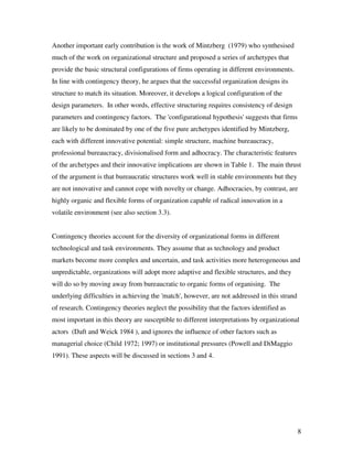 Another important early contribution is the work of Mintzberg (1979) who synthesised
much of the work on organizational structure and proposed a series of archetypes that
provide the basic structural configurations of firms operating in different environments.
In line with contingency theory, he argues that the successful organization designs its
structure to match its situation. Moreover, it develops a logical configuration of the
design parameters. In other words, effective structuring requires consistency of design
parameters and contingency factors. The 'configurational hypothesis' suggests that firms
are likely to be dominated by one of the five pure archetypes identified by Mintzberg,
each with different innovative potential: simple structure, machine bureaucracy,
professional bureaucracy, divisionalised form and adhocracy. The characteristic features
of the archetypes and their innovative implications are shown in Table 1. The main thrust
of the argument is that bureaucratic structures work well in stable environments but they
are not innovative and cannot cope with novelty or change. Adhocracies, by contrast, are
highly organic and flexible forms of organization capable of radical innovation in a
volatile environment (see also section 3.3).


Contingency theories account for the diversity of organizational forms in different
technological and task environments. They assume that as technology and product
markets become more complex and uncertain, and task activities more heterogeneous and
unpredictable, organizations will adopt more adaptive and flexible structures, and they
will do so by moving away from bureaucratic to organic forms of organising. The
underlying difficulties in achieving the 'match', however, are not addressed in this strand
of research. Contingency theories neglect the possibility that the factors identified as
most important in this theory are susceptible to different interpretations by organizational
actors (Daft and Weick 1984 ), and ignores the influence of other factors such as
managerial choice (Child 1972; 1997) or institutional pressures (Powell and DiMaggio
1991). These aspects will be discussed in sections 3 and 4.




                                                                                              8
 