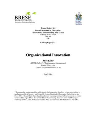 Brunel University
                              Brunel Research in Enterprise,
                           Innovation, Sustainability, and Ethics
                                       Uxbridge, West London
                                             UB8 3PH
                                               U.K.

                                       Working Paper No. 1




                 Organizational Innovation
                                           Alice Lam*
                        BRESE, School of Business and Management
                                   Brunel University
                            E-mail: alice.lam@brunel.ac.uk


                                             April 2004




* This paper has been prepared for publication in the forthcoming Handbook of Innovation, edited by
Jan Fagerberg, David Mowery and Richard R. Nelson. Handbook of Innovation, Oxford University
Press, 2004. I should like to thank the editors for their encouragement and helpful comments on earlier
versions of this paper. I have also benefited from the stimulating discussion at the TEARI project
workshops held in Lisbon, Portugal, November 2002, and Roermond, The Netherlands, May 2003.
 