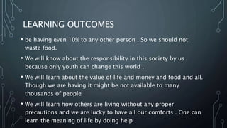 LEARNING OUTCOMES
• be having even 10% to any other person . So we should not
waste food.
• We will know about the responsibility in this society by us
because only youth can change this world .
• We will learn about the value of life and money and food and all.
Though we are having it might be not available to many
thousands of people
• We will learn how others are living without any proper
precautions and we are lucky to have all our comforts . One can
learn the meaning of life by doing help .
 