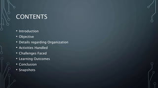 CONTENTS
• Introduction
• Objective
• Details regarding Organization
• Activities Handled
• Challenges Faced
• Learning Outcomes
• Conclusion
• Snapshots
 