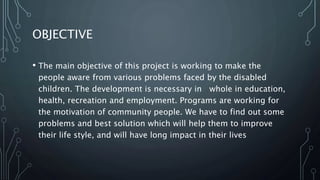 OBJECTIVE
• The main objective of this project is working to make the
people aware from various problems faced by the disabled
children. The development is necessary in whole in education,
health, recreation and employment. Programs are working for
the motivation of community people. We have to find out some
problems and best solution which will help them to improve
their life style, and will have long impact in their lives
 