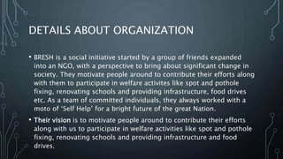 DETAILS ABOUT ORGANIZATION
• BRESH is a social initiative started by a group of friends expanded
into an NGO, with a perspective to bring about significant change in
society. They motivate people around to contribute their efforts along
with them to participate in welfare activites like spot and pothole
fixing, renovating schools and providing infrastructure, food drives
etc. As a team of committed individuals, they always worked with a
moto of ‘Self Help’ for a bright future of the great Nation.
• Their vision is to motivate people around to contribute their efforts
along with us to participate in welfare activities like spot and pothole
fixing, renovating schools and providing infrastructure and food
drives.
 