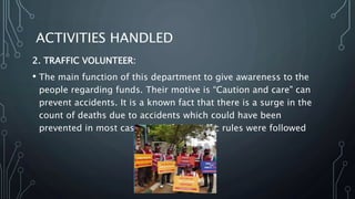ACTIVITIES HANDLED
2. TRAFFIC VOLUNTEER:
• The main function of this department to give awareness to the
people regarding funds. Their motive is “Caution and care" can
prevent accidents. It is a known fact that there is a surge in the
count of deaths due to accidents which could have been
prevented in most cases, had if the traffic rules were followed
 