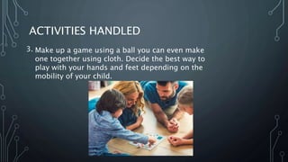 ACTIVITIES HANDLED
3. Make up a game using a ball you can even make
one together using cloth. Decide the best way to
play with your hands and feet depending on the
mobility of your child.
 
