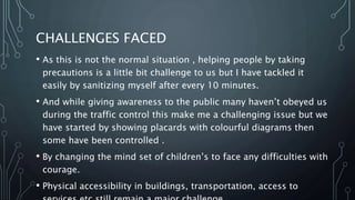 CHALLENGES FACED
• As this is not the normal situation , helping people by taking
precautions is a little bit challenge to us but I have tackled it
easily by sanitizing myself after every 10 minutes.
• And while giving awareness to the public many haven’t obeyed us
during the traffic control this make me a challenging issue but we
have started by showing placards with colourful diagrams then
some have been controlled .
• By changing the mind set of children’s to face any difficulties with
courage.
• Physical accessibility in buildings, transportation, access to
 