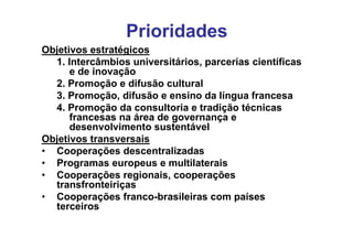Prioridades
Objetivos estratégicos
  1. Intercâmbios universitários, parcerias científicas
      e de inovação
  2. Promoção e difusão cultural
  3. Promoção, difusão e ensino da língua francesa
  4. Promoção da consultoria e tradição técnicas
      francesas na área de governança e
      desenvolvimento sustentável
Objetivos transversais
• Cooperações descentralizadas
• Programas europeus e multilaterais
• Cooperações regionais, cooperações
  transfronteiriças
• Cooperações franco-brasileiras com países
  terceiros
 
