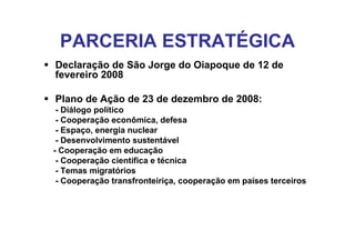 PARCERIA ESTRATÉGICA
Declaração de São Jorge do Oiapoque de 12 de
fevereiro 2008

Plano de Ação de 23 de dezembro de 2008:
 - Diálogo político
 - Cooperação econômica, defesa
 - Espaço, energia nuclear
 - Desenvolvimento sustentável
- Cooperação em educação
 - Cooperação científica e técnica
 - Temas migratórios
 - Cooperação transfronteiriça, cooperação em países terceiros
 