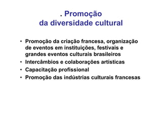 . Promoção
       da diversidade cultural

• Promoção da criação francesa, organização
  de eventos em instituições, festivais e
  grandes eventos culturais brasileiros
• Intercâmbios e colaborações artísticas
• Capacitação profissional
• Promoção das indústrias culturais francesas
 