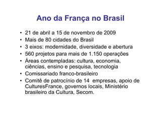 Ano da França no Brasil
• 21 de abril a 15 de novembro de 2009
• Mais de 80 cidades do Brasil
• 3 eixos: modernidade, diversidade e abertura
• 560 projetos para mais de 1.150 operações
• Áreas contempladas: cultura, economia,
  ciências, ensino e pesquisa, tecnologia
• Comissariado franco-brasileiro
• Comitê de patrocínio de 14 empresas, apoio de
  CulturesFrance, governos locais, Ministério
  brasileiro da Cultura, Secom.
 