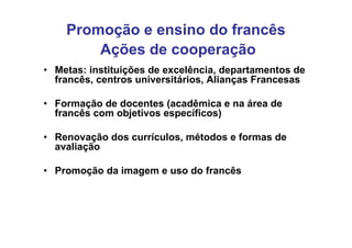 Promoção e ensino do francês
        Ações de cooperação
• Metas: instituições de excelência, departamentos de
  francês, centros universitários, Alianças Francesas

• Formação de docentes (acadêmica e na área de
  francês com objetivos específicos)

• Renovação dos currículos, métodos e formas de
  avaliação

• Promoção da imagem e uso do francês
 