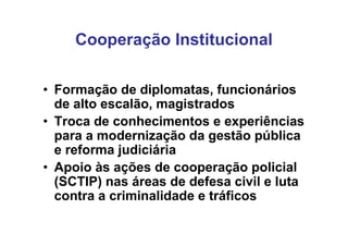 Cooperação Institucional

• Formação de diplomatas, funcionários
  de alto escalão, magistrados
• Troca de conhecimentos e experiências
  para a modernização da gestão pública
  e reforma judiciária
• Apoio às ações de cooperação policial
  (SCTIP) nas áreas de defesa civil e luta
  contra a criminalidade e tráficos
 