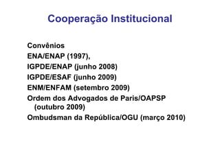 Cooperação Institucional

Convênios
ENA/ENAP (1997),
IGPDE/ENAP (junho 2008)
IGPDE/ESAF (junho 2009)
ENM/ENFAM (setembro 2009)
Ordem dos Advogados de Paris/OAPSP
  (outubro 2009)
Ombudsman da República/OGU (março 2010)
 