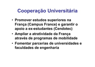 Cooperação Universitária
• Promover estudos superiores na
  França (Campus France) e garantir o
  apoio a ex-estudantes (Cendotec)
• Ampliar a atratividade da França
  através de programas de mobilidade
• Fomentar parcerias de universidades e
  faculdades de engenharia
 