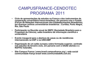 CAMPUSFRANCE-CENDOTEC
           PROGRAMA 2011
•   Ciclo de apresentações de estudos na França e dos instrumentos da
    cooperação universitária franco-brasileira, em parceria com o Faubai
    (Fórum de Relações Internacionais dos Estabelecimentos Brasileiros),
    em diversos centros universitários brasileiros : Curitiba, Porto Alegre,
    Rio, São Paulo
•   Participação na Reunião anual da SBPC (Sociedade Brasileira para o
    Progresso da Ciência), salão brasileiro de informação científica e
    universitária
•   Evento inaugural para a abertura de casas ou de residências
    internacionais na USP e na UNICAMP
•   Organização de um salão europeu sobre formação superior, centrado
    nos estudos de terceiro ciclo, em parceria com o DAAD alemão e o
    NUFFIC holandês.
•   Site Campus France ( www.brasil.campusfrance.org ), rede social
    communidade frança brasil www.communidadefb.com.br)
 