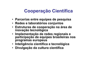 Cooperação Científica
• Parcerias entre equipes de pesquisa
• Redes e laboratórios conjuntos
• Estruturas de cooperação na área de
  inovação tecnológica
• Implementação de redes regionais e
  participação de equipes brasileiras nos
  programas europeus
• Inteligência científica e tecnológica
• Divulgação da cultura científica
 