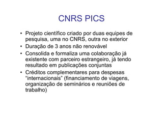 CNRS PICS
• Projeto científico criado por duas equipes de
  pesquisa, uma no CNRS, outra no exterior
• Duração de 3 anos não renovável
• Consolida e formaliza uma colaboração já
  existente com parceiro estrangeiro, já tendo
  resultado em publicações conjuntas
• Créditos complementares para despesas
  “internacionais” (financiamento de viagens,
  organização de seminários e reuniões de
  trabalho)
 