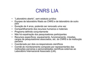 CNRS LIA
• “Laboratório aberto”, sem estatuto jurídico
• Equipes de laboratório filiado ao CNRS e de laboratório de outro
  país
• Duração de 4 anos, podendo ser renovado uma vez
• Compartilhamento dos recursos humanos e materiais
• Programa definido conjuntamente
• Não há expatriação dos pesquisadores participantes
• Recursos específicos: equipamento, funcionamento, missões,
  cargos de pesquisadores associados, etc. do CNRS e da instituição
  parceira
• Coordenado por dois co-responsáveis científicos
• Comitê de monitoramento composto por representantes das
  instituições parceiras e personalidades científicas externas ao
  Laboratório Internacional Associado (LIA).
 